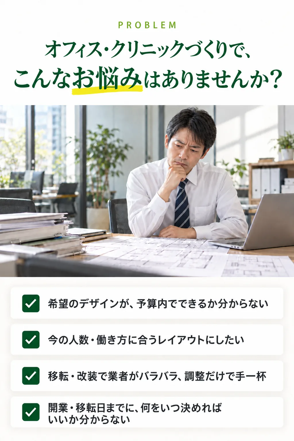 オフィス・クリニックづくりで、こんなお悩みはありませんか？ 希望のデザインが、予算内でできるか分からない。今の人数・働き方に合うレイアウトにしたい。移転・改装で業者がバラバラ、調整だけで手一杯。開業・移転日までに、何をいつ決めればいいか分からない。